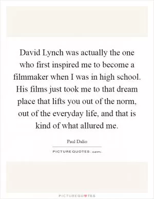 David Lynch was actually the one who first inspired me to become a filmmaker when I was in high school. His films just took me to that dream place that lifts you out of the norm, out of the everyday life, and that is kind of what allured me Picture Quote #1