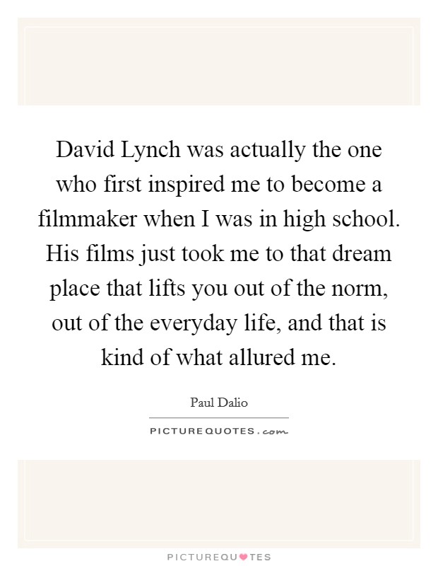 David Lynch was actually the one who first inspired me to become a filmmaker when I was in high school. His films just took me to that dream place that lifts you out of the norm, out of the everyday life, and that is kind of what allured me. Picture Quote #1