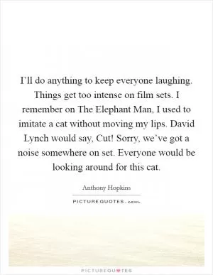 I’ll do anything to keep everyone laughing. Things get too intense on film sets. I remember on The Elephant Man, I used to imitate a cat without moving my lips. David Lynch would say, Cut! Sorry, we’ve got a noise somewhere on set. Everyone would be looking around for this cat Picture Quote #1