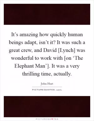 It’s amazing how quickly human beings adapt, isn’t it? It was such a great crew, and David [Lynch] was wonderful to work with [on ‘The Elephant Man’]. It was a very thrilling time, actually Picture Quote #1