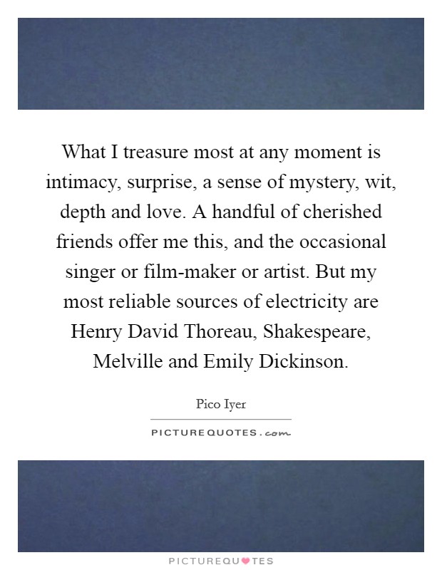 What I treasure most at any moment is intimacy, surprise, a sense of mystery, wit, depth and love. A handful of cherished friends offer me this, and the occasional singer or film-maker or artist. But my most reliable sources of electricity are Henry David Thoreau, Shakespeare, Melville and Emily Dickinson. Picture Quote #1