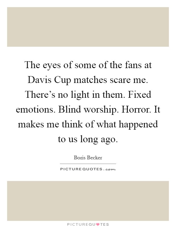 The eyes of some of the fans at Davis Cup matches scare me. There's no light in them. Fixed emotions. Blind worship. Horror. It makes me think of what happened to us long ago. Picture Quote #1