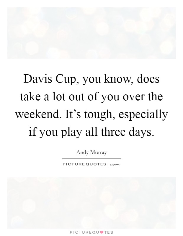 Davis Cup, you know, does take a lot out of you over the weekend. It's tough, especially if you play all three days. Picture Quote #1