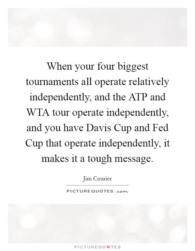 When your four biggest tournaments all operate relatively independently, and the ATP and WTA tour operate independently, and you have Davis Cup and Fed Cup that operate independently, it makes it a tough message. Picture Quote #1