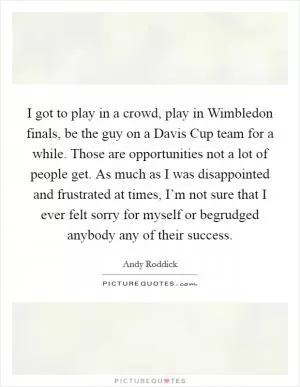 I got to play in a crowd, play in Wimbledon finals, be the guy on a Davis Cup team for a while. Those are opportunities not a lot of people get. As much as I was disappointed and frustrated at times, I’m not sure that I ever felt sorry for myself or begrudged anybody any of their success Picture Quote #1