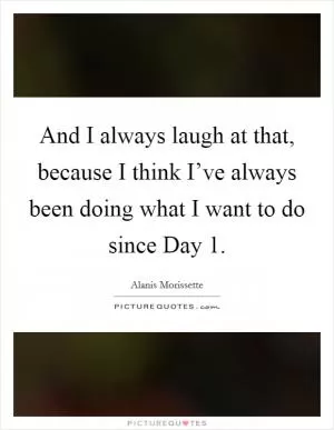 And I always laugh at that, because I think I’ve always been doing what I want to do since Day 1 Picture Quote #1