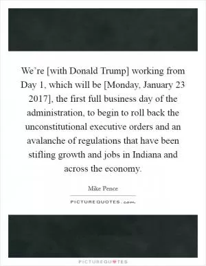 We’re [with Donald Trump] working from Day 1, which will be [Monday, January 23 2017], the first full business day of the administration, to begin to roll back the unconstitutional executive orders and an avalanche of regulations that have been stifling growth and jobs in Indiana and across the economy Picture Quote #1