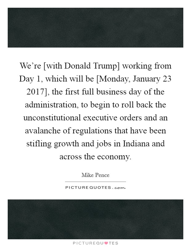We're [with Donald Trump] working from Day 1, which will be [Monday, January 23 2017], the first full business day of the administration, to begin to roll back the unconstitutional executive orders and an avalanche of regulations that have been stifling growth and jobs in Indiana and across the economy. Picture Quote #1