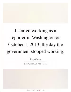 I started working as a reporter in Washington on October 1, 2013, the day the government stopped working Picture Quote #1