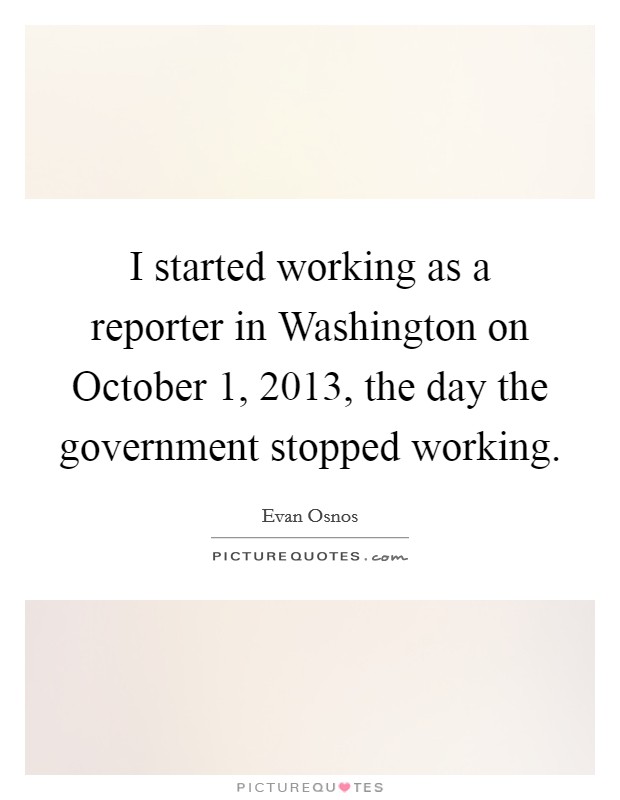 I started working as a reporter in Washington on October 1, 2013, the day the government stopped working. Picture Quote #1