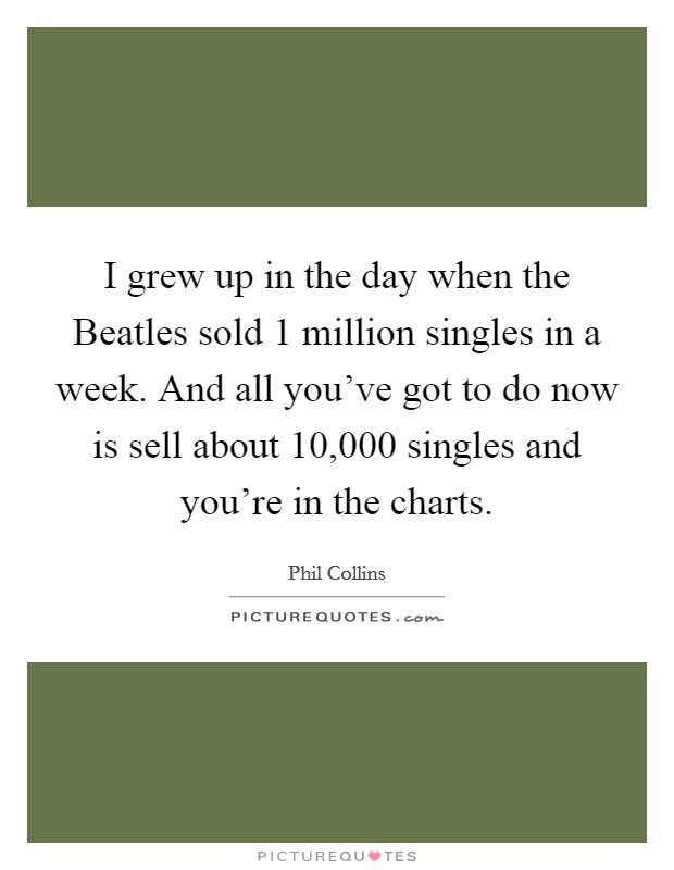 I grew up in the day when the Beatles sold 1 million singles in a week. And all you've got to do now is sell about 10,000 singles and you're in the charts. Picture Quote #1