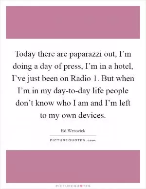 Today there are paparazzi out, I’m doing a day of press, I’m in a hotel, I’ve just been on Radio 1. But when I’m in my day-to-day life people don’t know who I am and I’m left to my own devices Picture Quote #1
