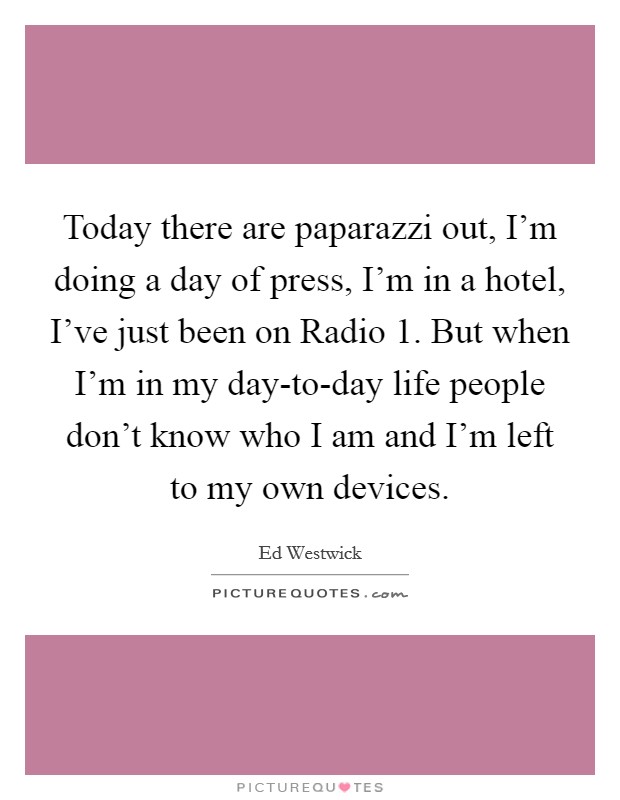 Today there are paparazzi out, I'm doing a day of press, I'm in a hotel, I've just been on Radio 1. But when I'm in my day-to-day life people don't know who I am and I'm left to my own devices. Picture Quote #1