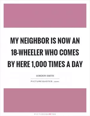 My neighbor is now an 18-wheeler who comes by here 1,000 times a day Picture Quote #1