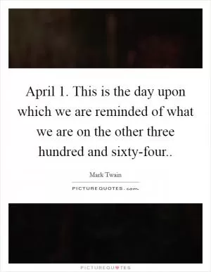 April 1. This is the day upon which we are reminded of what we are on the other three hundred and sixty-four Picture Quote #1