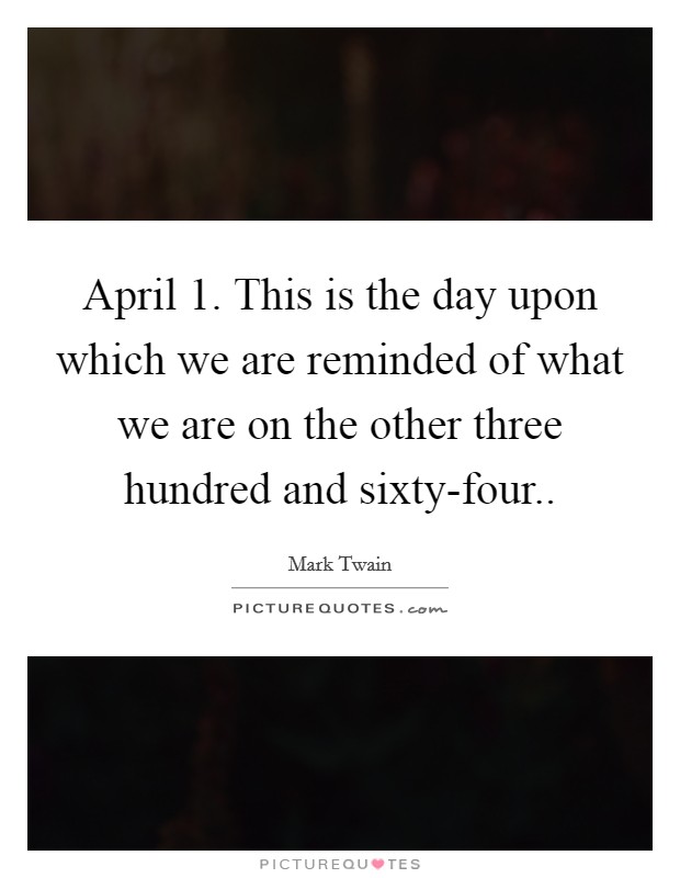 April 1. This is the day upon which we are reminded of what we are on the other three hundred and sixty-four.. Picture Quote #1