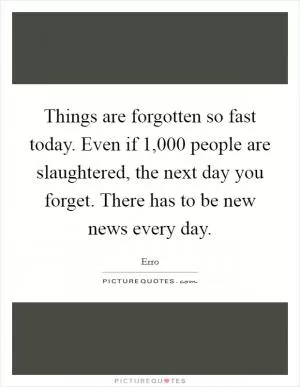 Things are forgotten so fast today. Even if 1,000 people are slaughtered, the next day you forget. There has to be new news every day Picture Quote #1