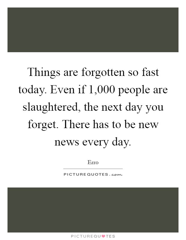 Things are forgotten so fast today. Even if 1,000 people are slaughtered, the next day you forget. There has to be new news every day. Picture Quote #1