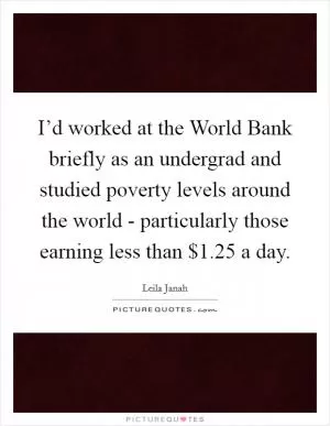 I’d worked at the World Bank briefly as an undergrad and studied poverty levels around the world - particularly those earning less than $1.25 a day Picture Quote #1