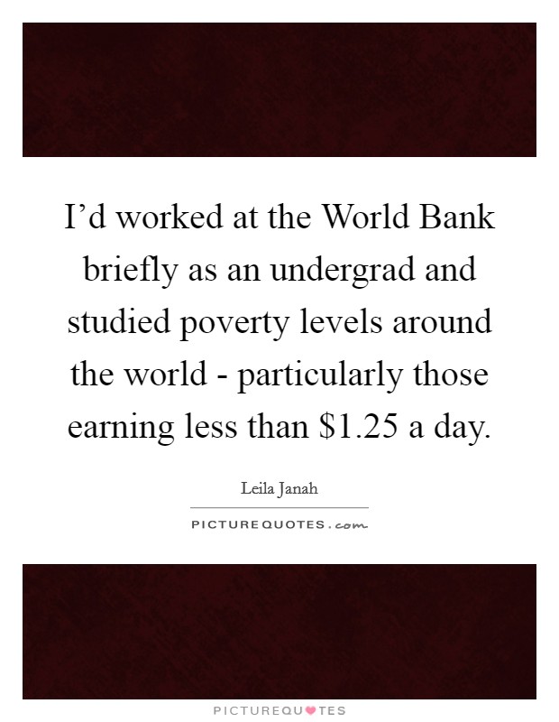 I'd worked at the World Bank briefly as an undergrad and studied poverty levels around the world - particularly those earning less than $1.25 a day. Picture Quote #1