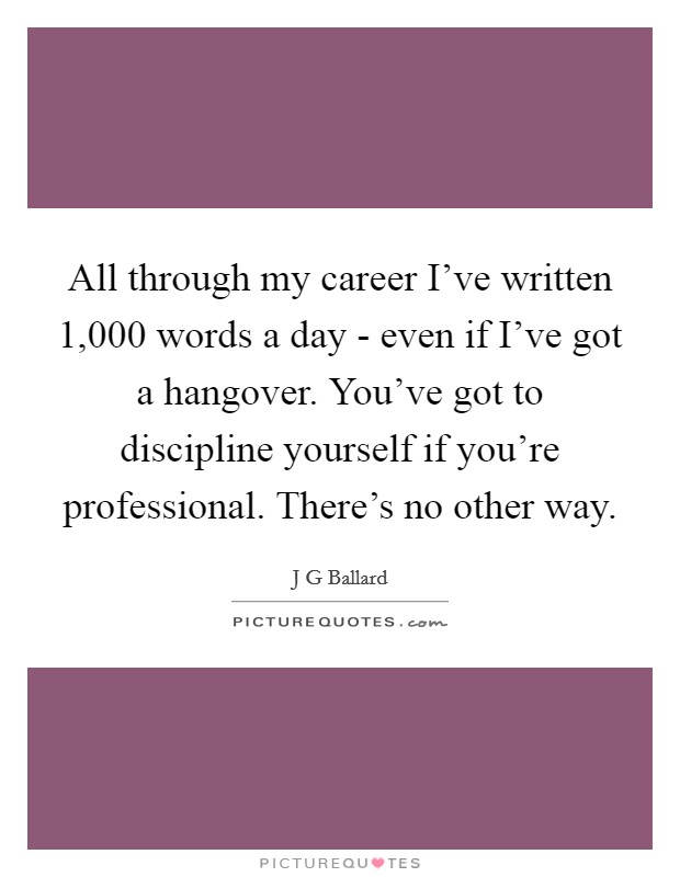 All through my career I've written 1,000 words a day - even if I've got a hangover. You've got to discipline yourself if you're professional. There's no other way. Picture Quote #1