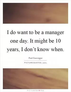 I do want to be a manager one day. It might be 10 years, I don’t know when Picture Quote #1
