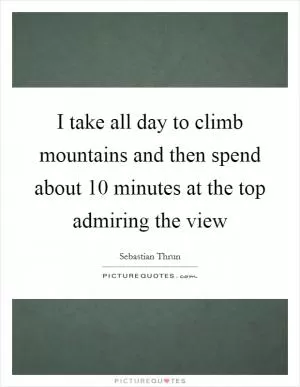 I take all day to climb mountains and then spend about 10 minutes at the top admiring the view Picture Quote #1