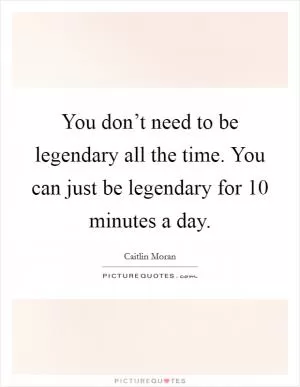 You don’t need to be legendary all the time. You can just be legendary for 10 minutes a day Picture Quote #1