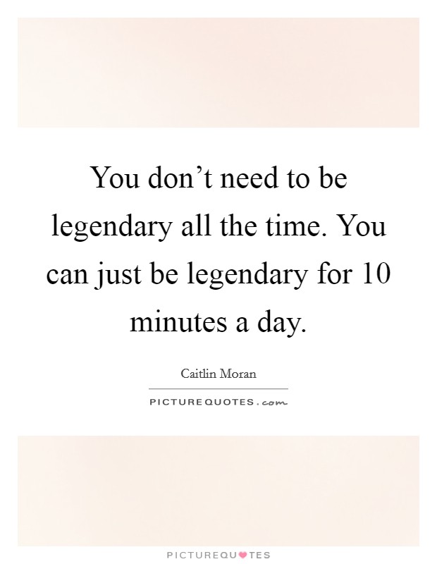 You don't need to be legendary all the time. You can just be legendary for 10 minutes a day. Picture Quote #1