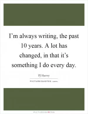 I’m always writing, the past 10 years. A lot has changed, in that it’s something I do every day Picture Quote #1