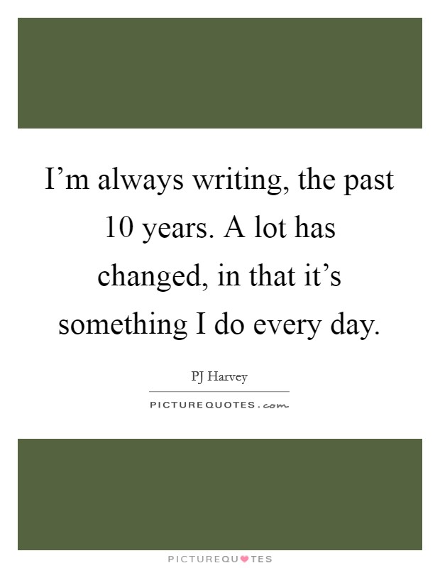 I'm always writing, the past 10 years. A lot has changed, in that it's something I do every day. Picture Quote #1