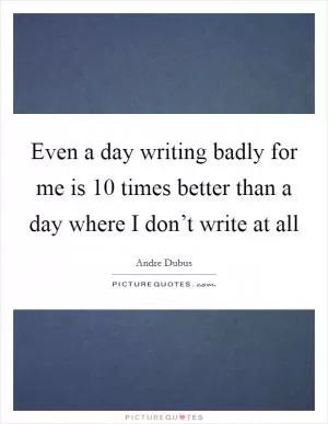 Even a day writing badly for me is 10 times better than a day where I don’t write at all Picture Quote #1