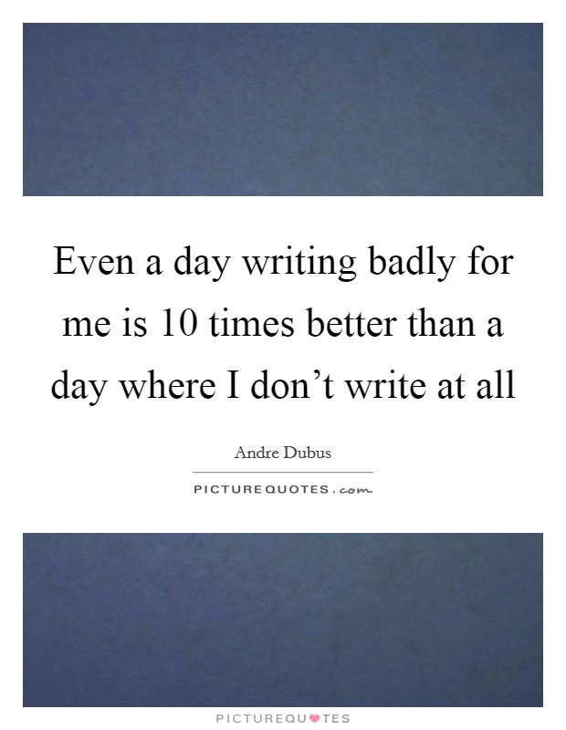 Even a day writing badly for me is 10 times better than a day where I don't write at all Picture Quote #1