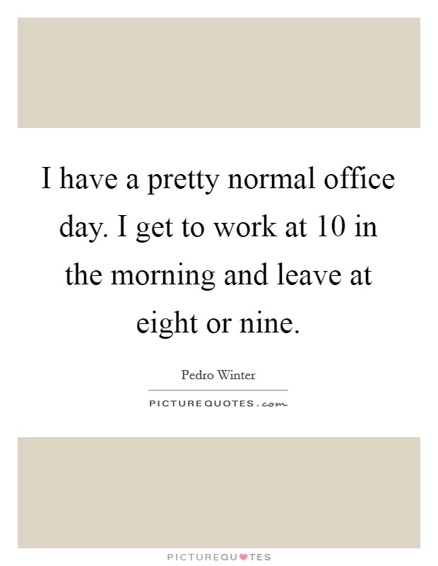 I have a pretty normal office day. I get to work at 10 in the morning and leave at eight or nine. Picture Quote #1