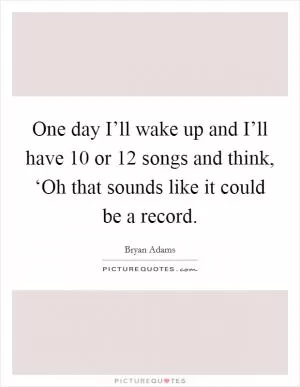 One day I’ll wake up and I’ll have 10 or 12 songs and think, ‘Oh that sounds like it could be a record Picture Quote #1