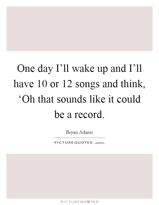 One day I'll wake up and I'll have 10 or 12 songs and think, ‘Oh that sounds like it could be a record. Picture Quote #1