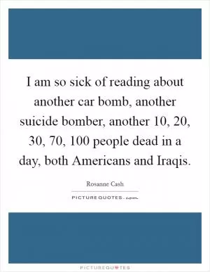 I am so sick of reading about another car bomb, another suicide bomber, another 10, 20, 30, 70, 100 people dead in a day, both Americans and Iraqis Picture Quote #1