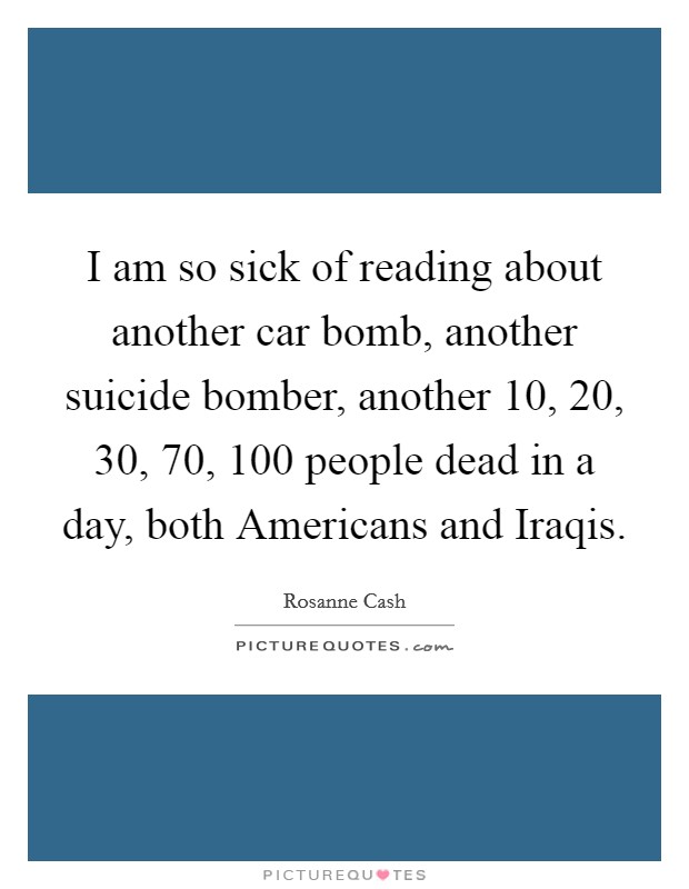 I am so sick of reading about another car bomb, another suicide bomber, another 10, 20, 30, 70, 100 people dead in a day, both Americans and Iraqis. Picture Quote #1