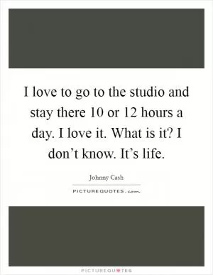 I love to go to the studio and stay there 10 or 12 hours a day. I love it. What is it? I don’t know. It’s life Picture Quote #1