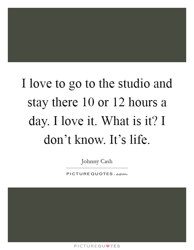 I love to go to the studio and stay there 10 or 12 hours a day. I love it. What is it? I don't know. It's life. Picture Quote #1