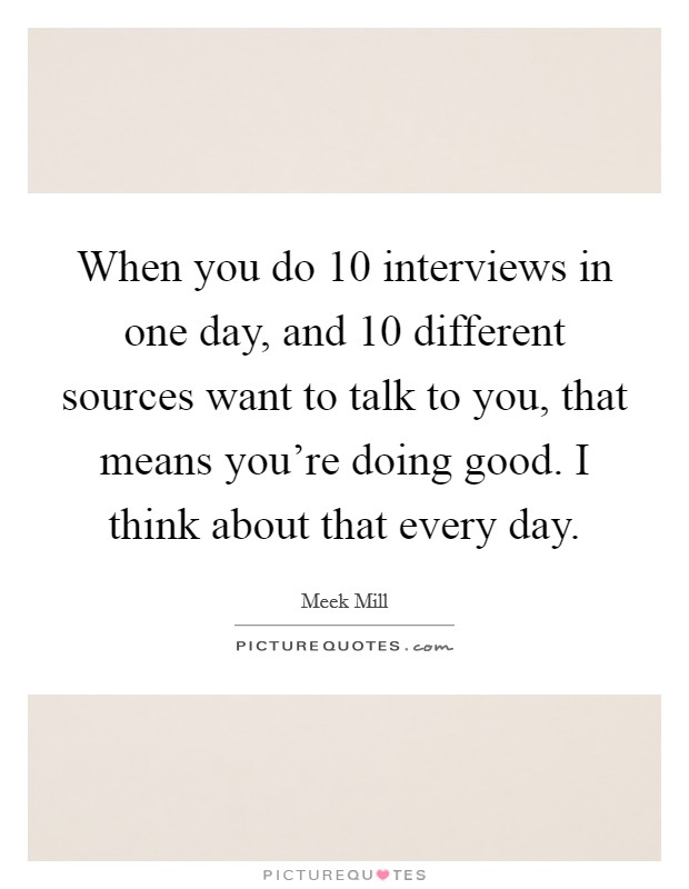 When you do 10 interviews in one day, and 10 different sources want to talk to you, that means you're doing good. I think about that every day. Picture Quote #1