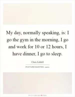 My day, normally speaking, is: I go the gym in the morning, I go and work for 10 or 12 hours, I have dinner, I go to sleep Picture Quote #1