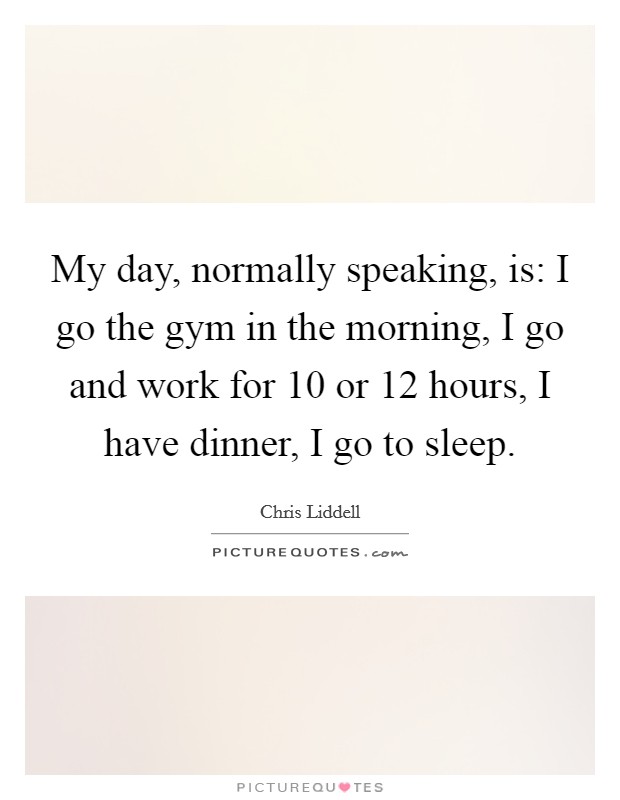 My day, normally speaking, is: I go the gym in the morning, I go and work for 10 or 12 hours, I have dinner, I go to sleep. Picture Quote #1