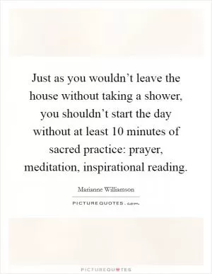 Just as you wouldn’t leave the house without taking a shower, you shouldn’t start the day without at least 10 minutes of sacred practice: prayer, meditation, inspirational reading Picture Quote #1