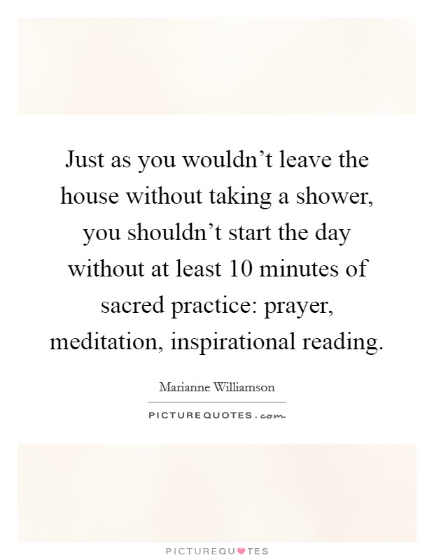 Just as you wouldn't leave the house without taking a shower, you shouldn't start the day without at least 10 minutes of sacred practice: prayer, meditation, inspirational reading. Picture Quote #1