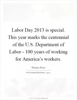 Labor Day 2013 is special. This year marks the centennial of the U.S. Department of Labor - 100 years of working for America’s workers Picture Quote #1