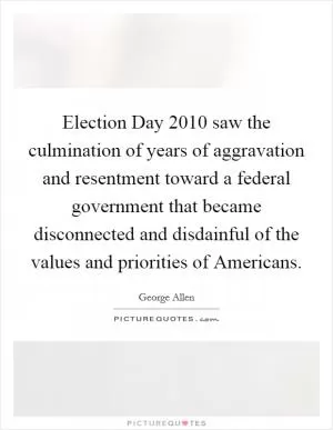 Election Day 2010 saw the culmination of years of aggravation and resentment toward a federal government that became disconnected and disdainful of the values and priorities of Americans Picture Quote #1