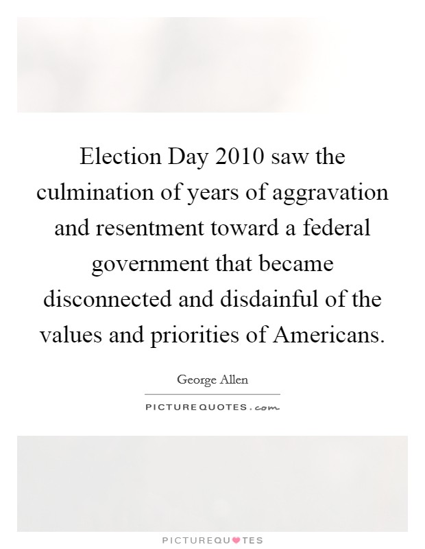 Election Day 2010 saw the culmination of years of aggravation and resentment toward a federal government that became disconnected and disdainful of the values and priorities of Americans. Picture Quote #1