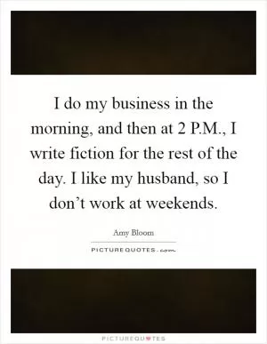 I do my business in the morning, and then at 2 P.M., I write fiction for the rest of the day. I like my husband, so I don’t work at weekends Picture Quote #1