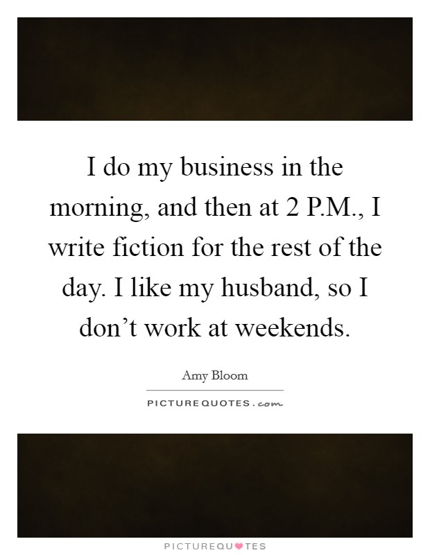 I do my business in the morning, and then at 2 P.M., I write fiction for the rest of the day. I like my husband, so I don't work at weekends. Picture Quote #1